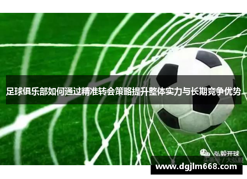 足球俱乐部如何通过精准转会策略提升整体实力与长期竞争优势
